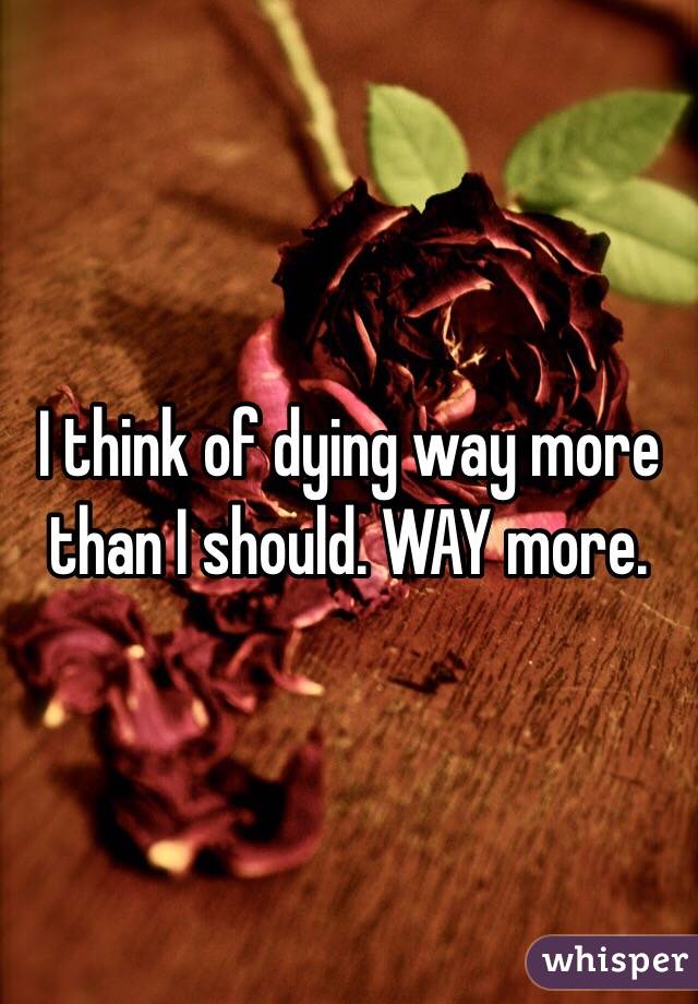 I think of dying way more than I should. WAY more. 