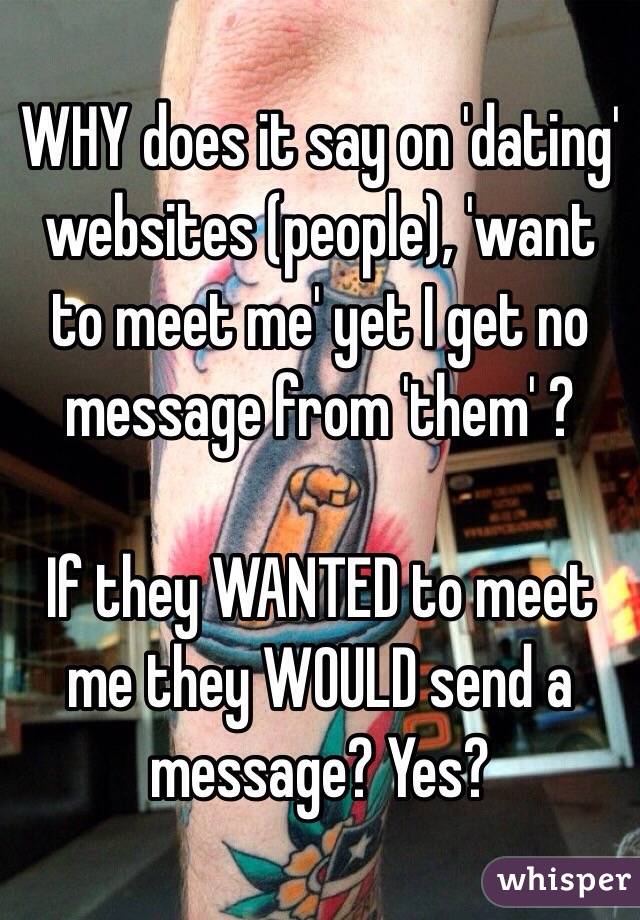 WHY does it say on 'dating' websites (people), 'want to meet me' yet I get no message from 'them' ?

If they WANTED to meet me they WOULD send a message? Yes?