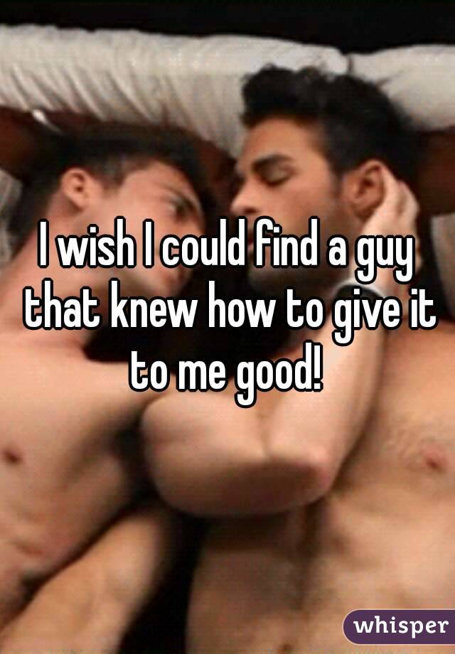 I wish I could find a guy that knew how to give it to me good! 