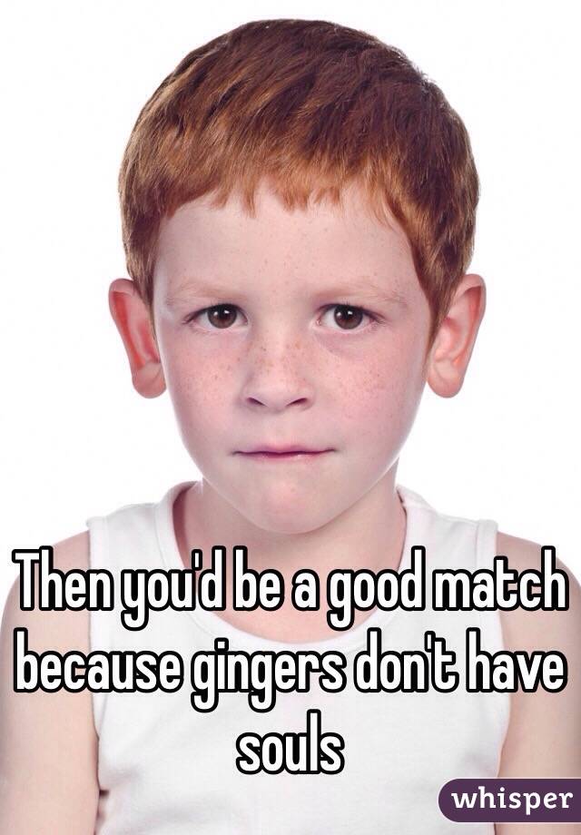 Then you'd be a good match because gingers don't have souls