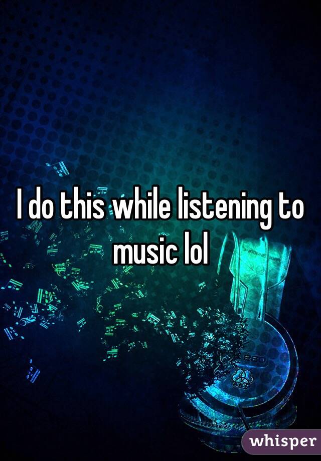 I do this while listening to music lol
