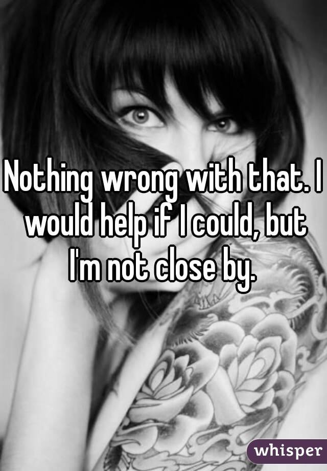 Nothing wrong with that. I would help if I could, but I'm not close by. 