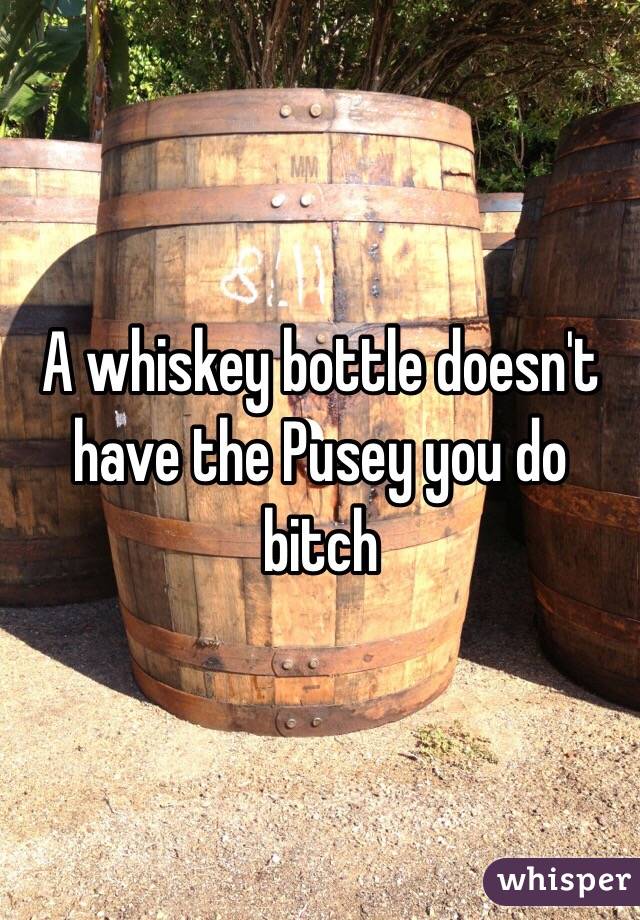 A whiskey bottle doesn't have the Pusey you do bitch