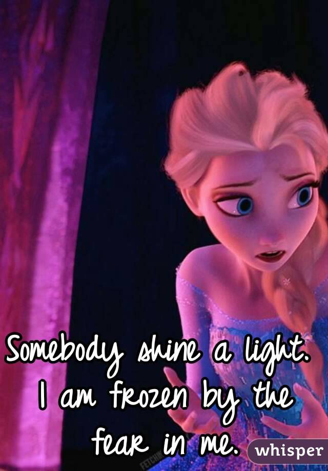 Somebody shine a light. I am frozen by the fear in me.
