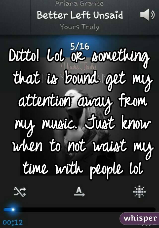 Ditto! Lol or something that is bound get my attention away from my music. Just know when to not waist my time with people lol