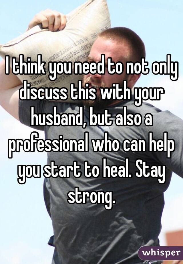 I think you need to not only discuss this with your husband, but also a professional who can help you start to heal. Stay strong. 