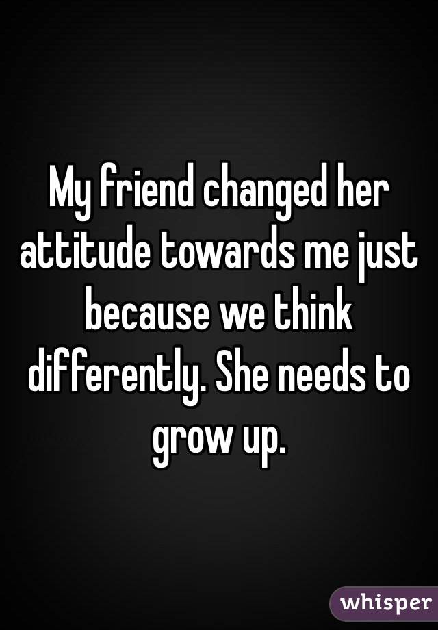 My friend changed her attitude towards me just because we think differently. She needs to grow up. 