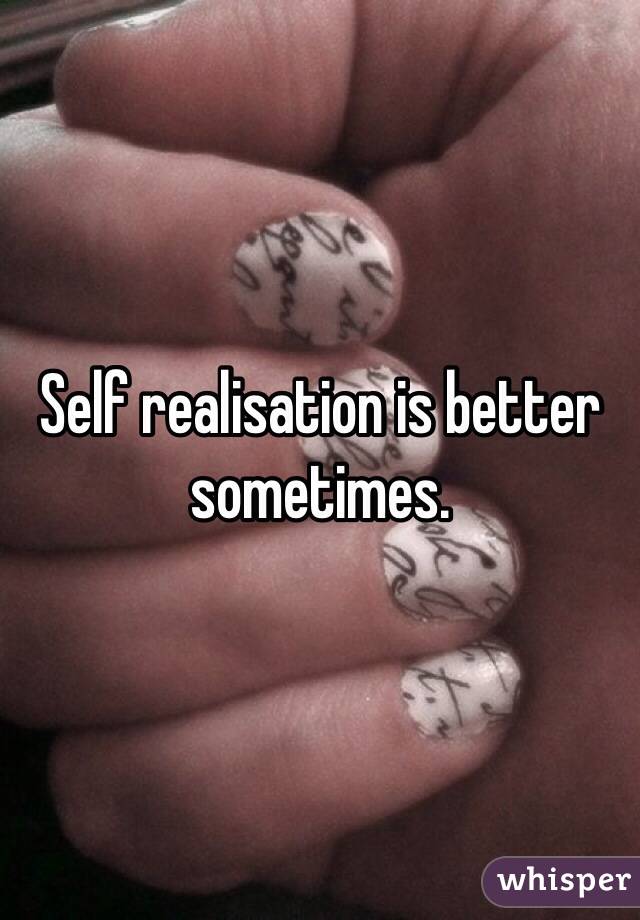 Self realisation is better sometimes. 