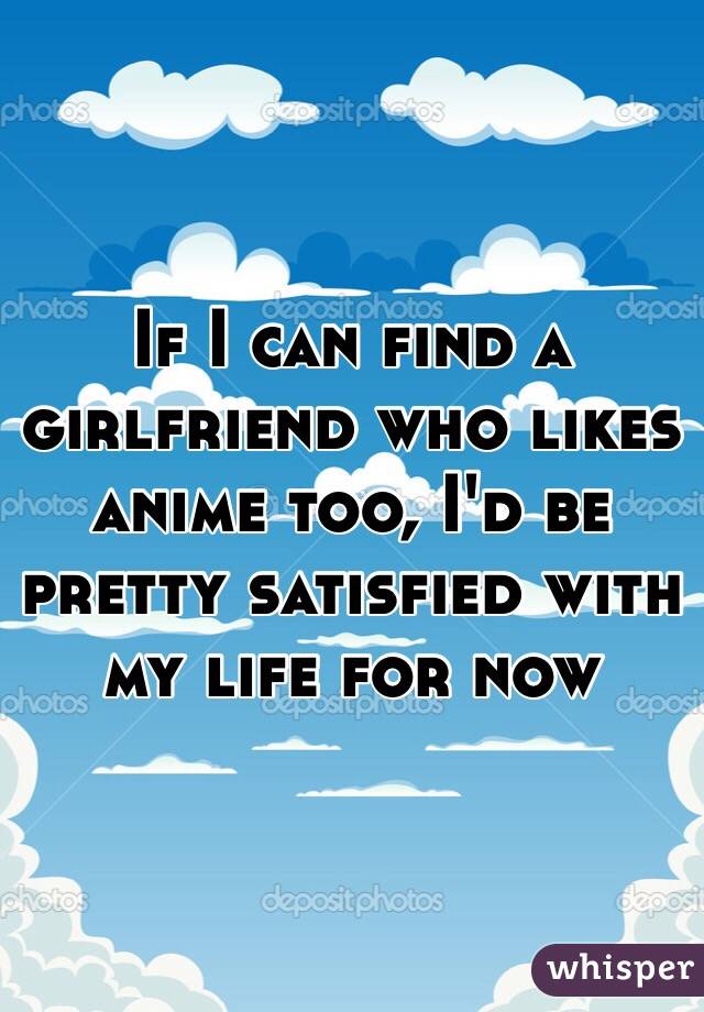 If I can find a girlfriend who likes anime too, I'd be pretty satisfied with my life for now
