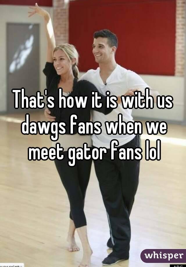 That's how it is with us dawgs fans when we meet gator fans lol