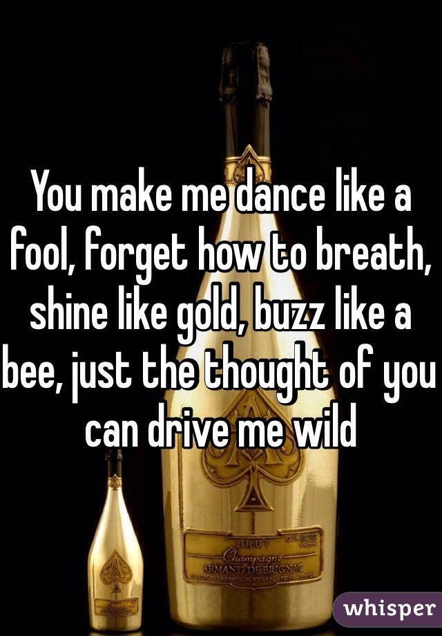 You make me dance like a fool, forget how to breath, shine like gold, buzz like a bee, just the thought of you can drive me wild
