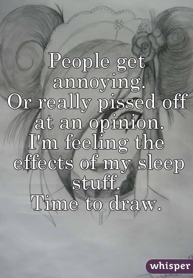 People get annoying.
Or really pissed off at an opinion.
I'm feeling the effects of my sleep stuff. 
Time to draw.