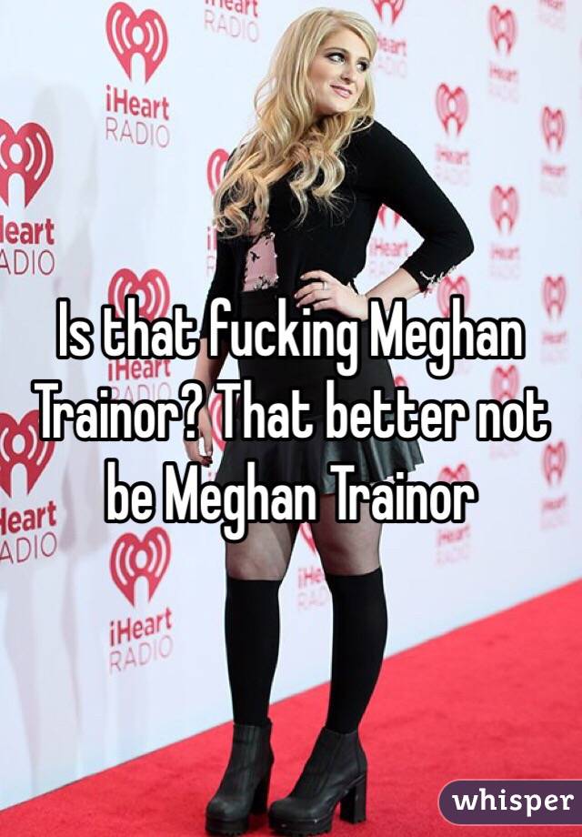 Is that fucking Meghan Trainor? That better not be Meghan Trainor