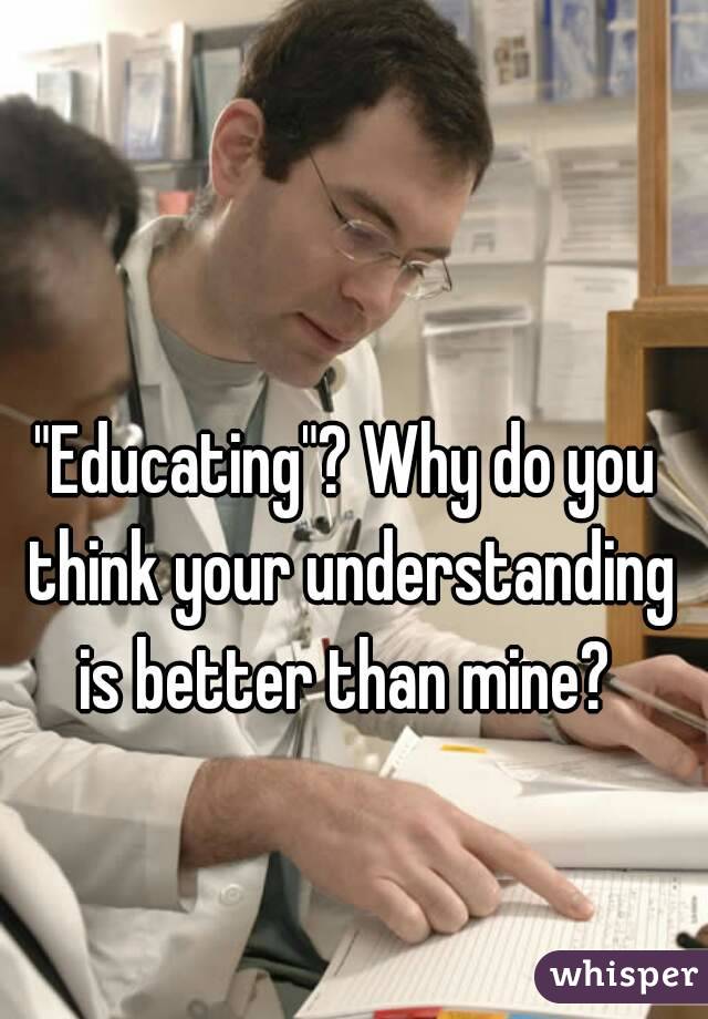 "Educating"? Why do you think your understanding is better than mine? 