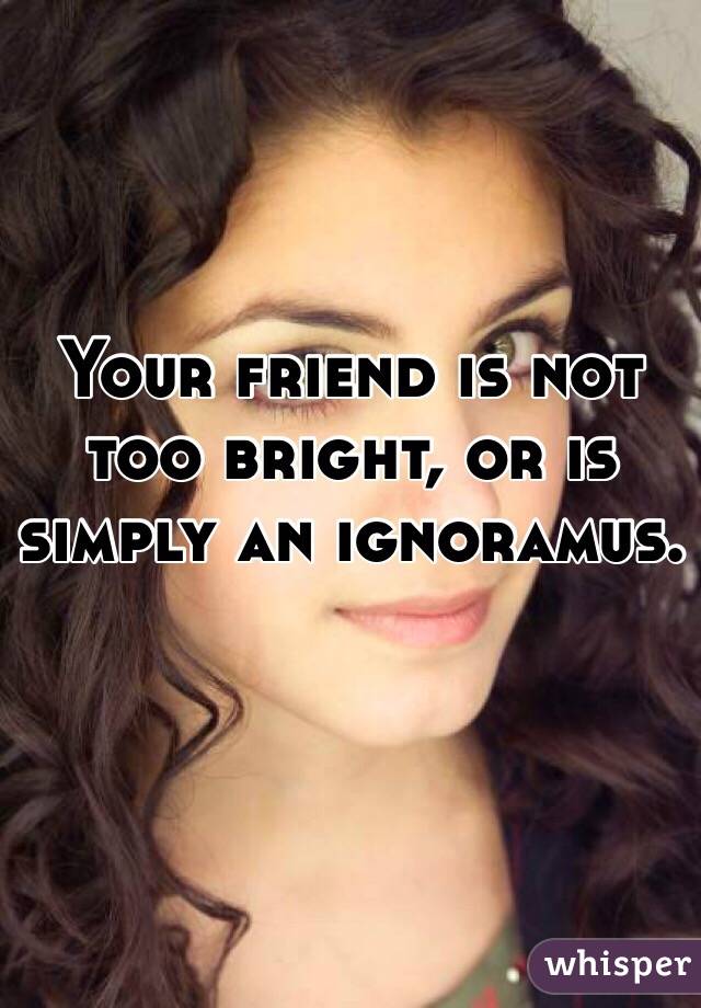 Your friend is not too bright, or is simply an ignoramus. 