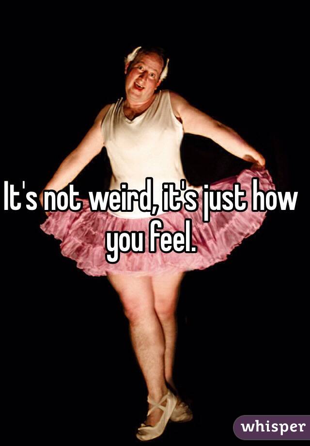 It's not weird, it's just how you feel.