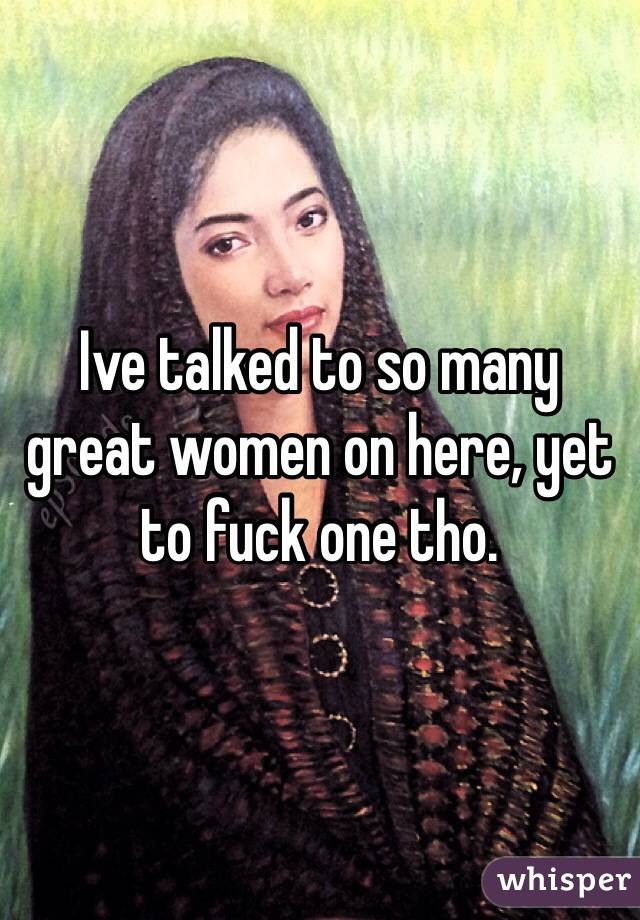 Ive talked to so many great women on here, yet to fuck one tho. 