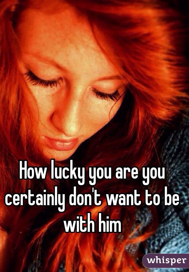 How lucky you are you certainly don't want to be with him