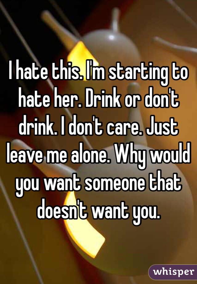I hate this. I'm starting to hate her. Drink or don't drink. I don't care. Just leave me alone. Why would you want someone that doesn't want you. 