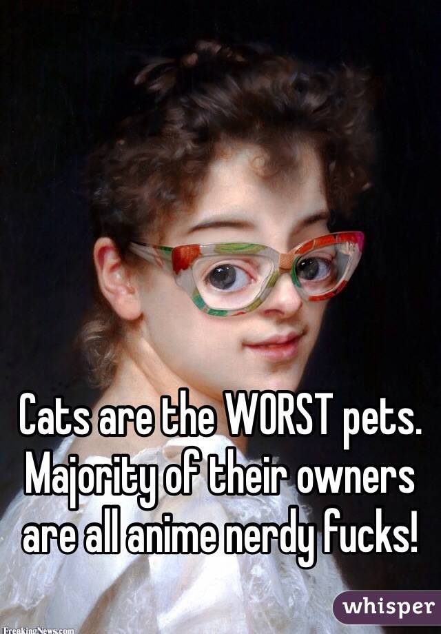 Cats are the WORST pets. Majority of their owners are all anime nerdy fucks! 