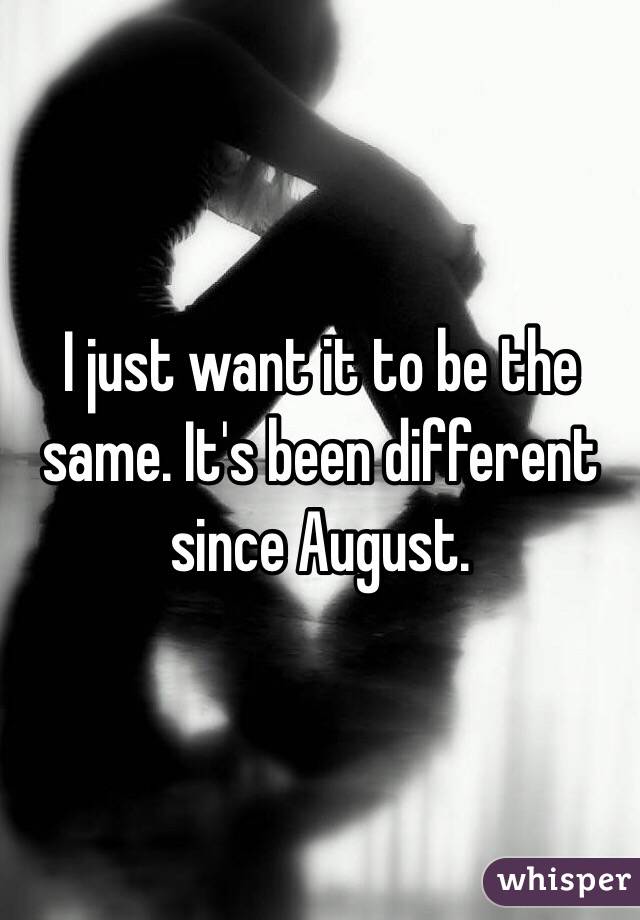 I just want it to be the same. It's been different since August.