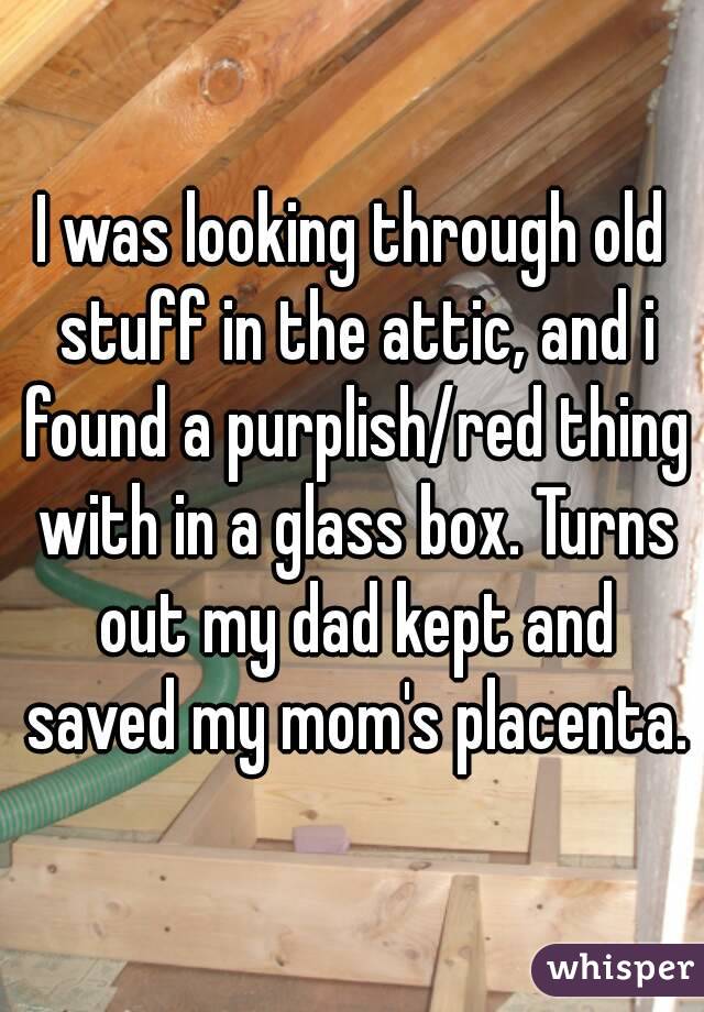 I was looking through old stuff in the attic, and i found a purplish/red thing with in a glass box. Turns out my dad kept and saved my mom's placenta.
