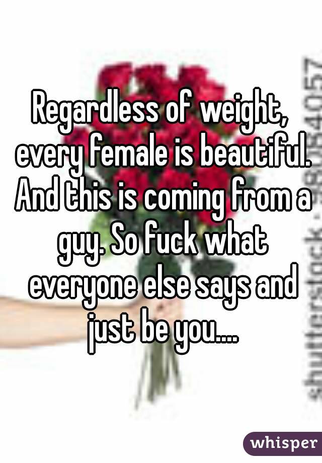 Regardless of weight, every female is beautiful. And this is coming from a guy. So fuck what everyone else says and just be you....