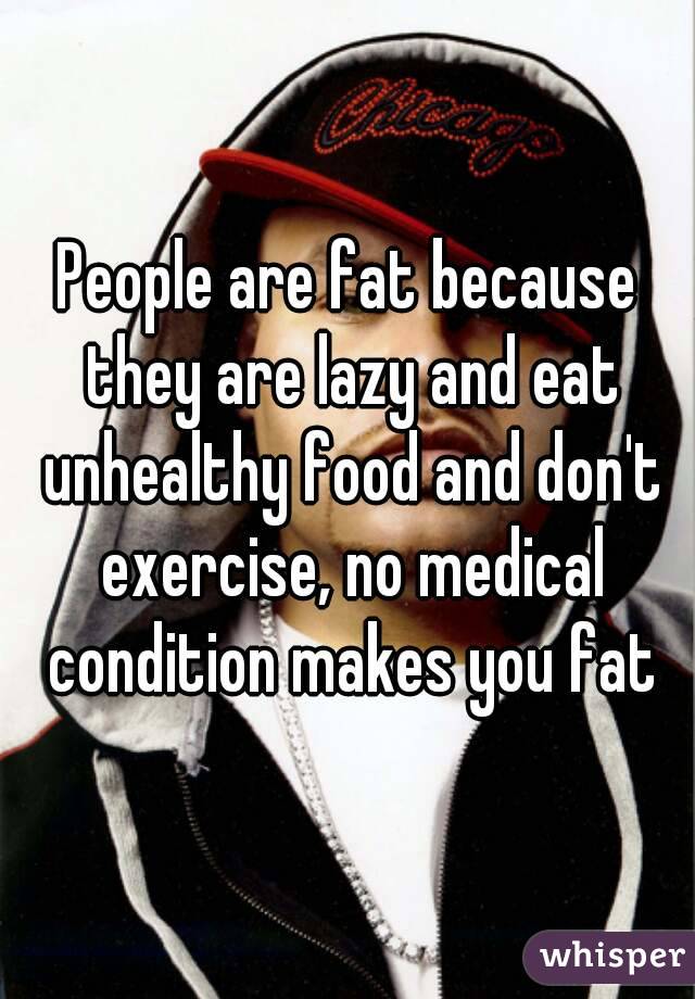 People are fat because they are lazy and eat unhealthy food and don't exercise, no medical condition makes you fat