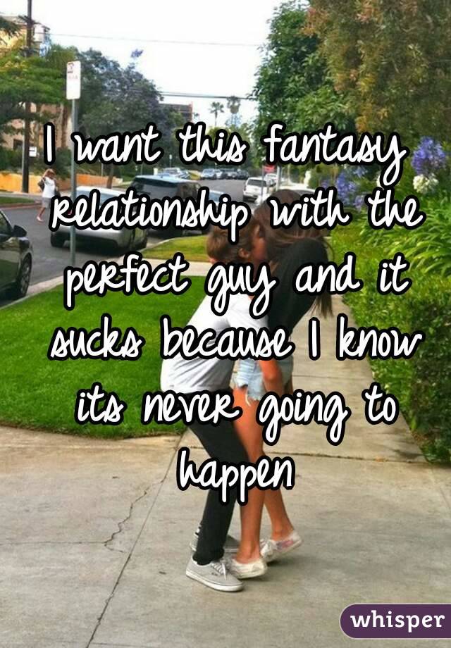 I want this fantasy relationship with the perfect guy and it sucks because I know its never going to happen