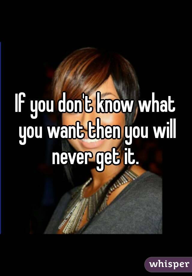 If you don't know what you want then you will never get it. 