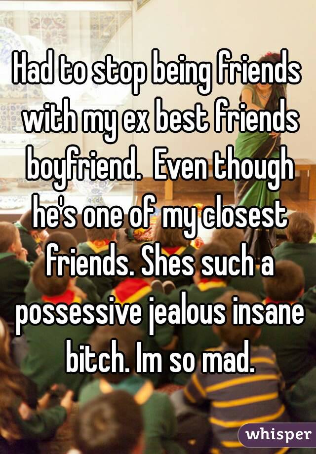 Had to stop being friends with my ex best friends boyfriend.  Even though he's one of my closest friends. Shes such a possessive jealous insane bitch. Im so mad.