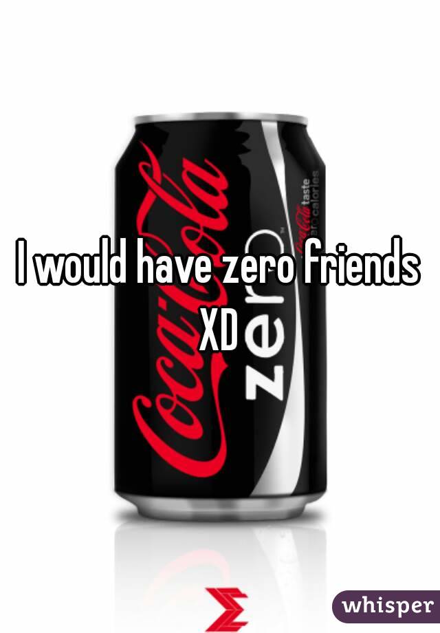 I would have zero friends XD 