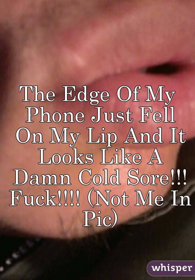 The Edge Of My Phone Just Fell On My Lip And It Looks Like A Damn Cold Sore!!! Fuck!!!! (Not Me In Pic)