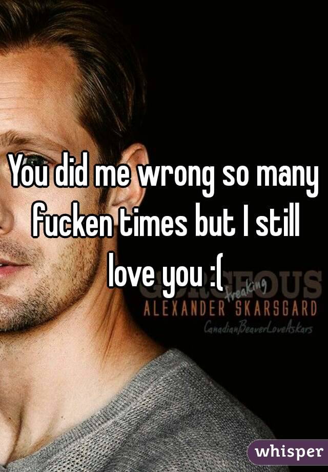 You did me wrong so many fucken times but I still love you :(