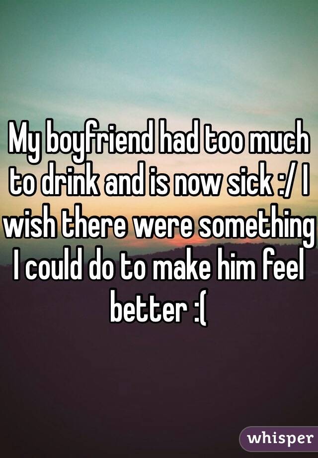 My boyfriend had too much to drink and is now sick :/ I wish there were something I could do to make him feel better :(