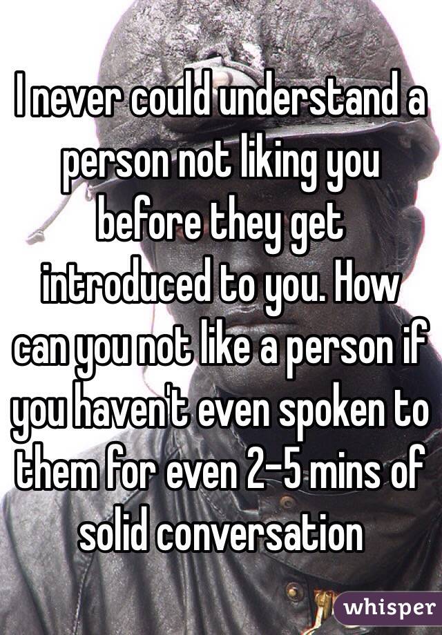 I never could understand a person not liking you before they get introduced to you. How can you not like a person if you haven't even spoken to them for even 2-5 mins of solid conversation 
