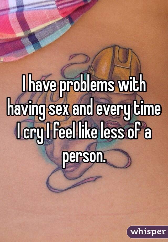 I have problems with having sex and every time I cry I feel like less of a person. 