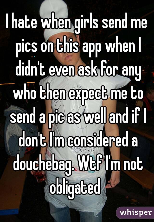 I hate when girls send me pics on this app when I didn't even ask for any who then expect me to send a pic as well and if I don't I'm considered a douchebag. Wtf I'm not obligated  

