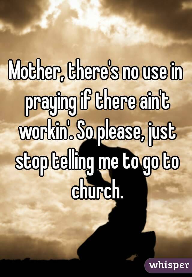 Mother, there's no use in praying if there ain't workin'. So please, just stop telling me to go to church.