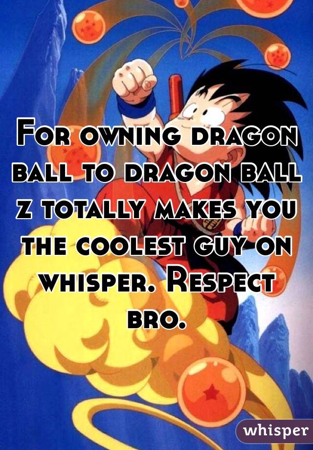 For owning dragon ball to dragon ball z totally makes you the coolest guy on whisper. Respect bro. 
