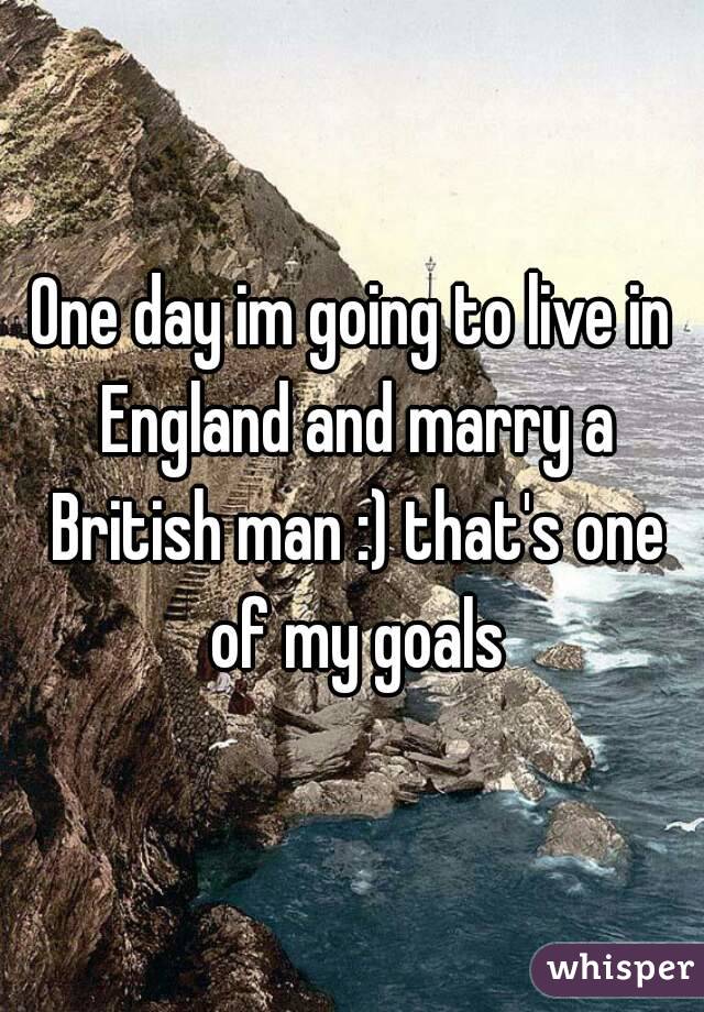 One day im going to live in England and marry a British man :) that's one of my goals