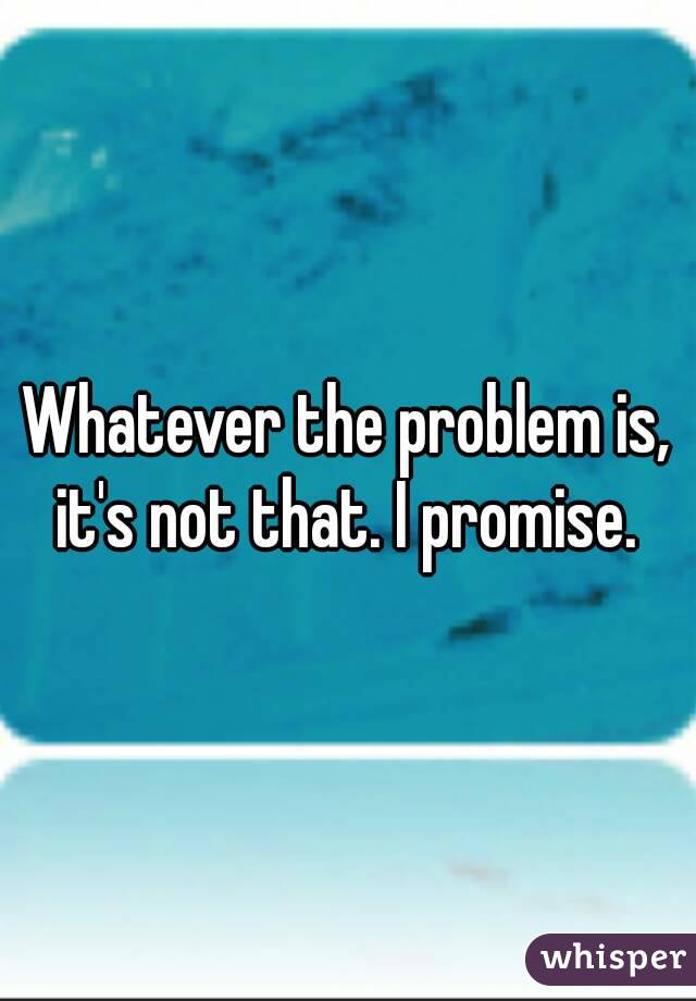 Whatever the problem is, it's not that. I promise. 
