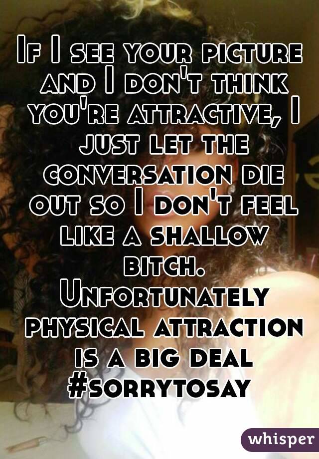 If I see your picture and I don't think you're attractive, I just let the conversation die out so I don't feel like a shallow bitch. Unfortunately physical attraction is a big deal
#sorrytosay