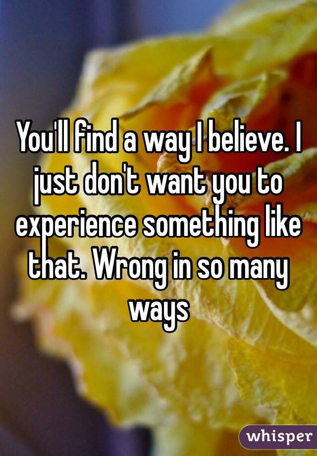 You'll find a way I believe. I just don't want you to experience something like that. Wrong in so many ways