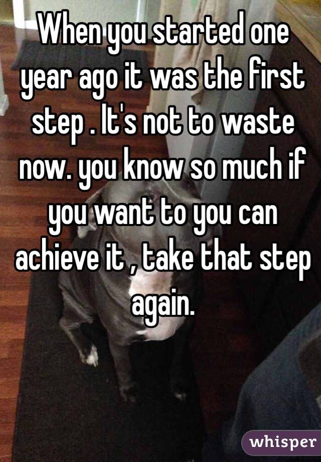 When you started one year ago it was the first step . It's not to waste now. you know so much if you want to you can achieve it , take that step again. 