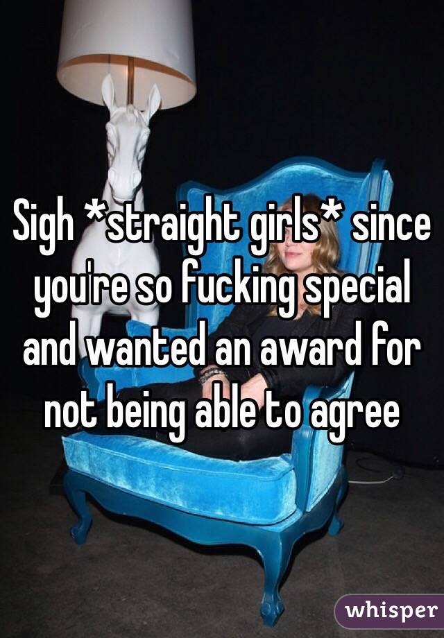 Sigh *straight girls* since you're so fucking special and wanted an award for not being able to agree 