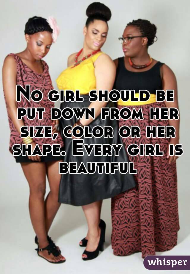 No girl should be put down from her size, color or her shape. Every girl is beautiful
