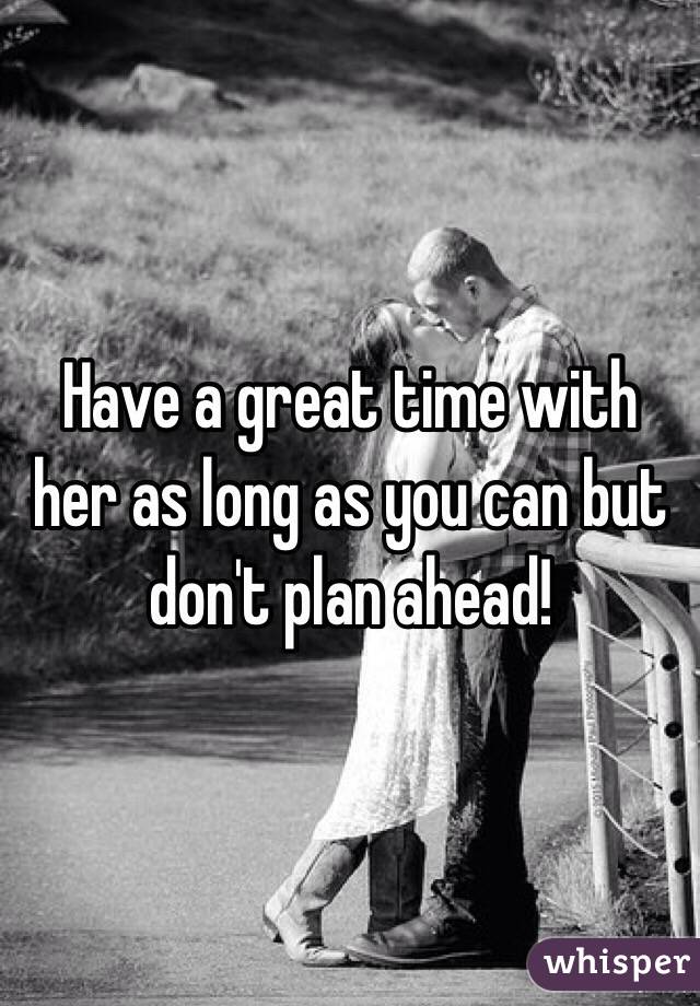 Have a great time with her as long as you can but don't plan ahead!