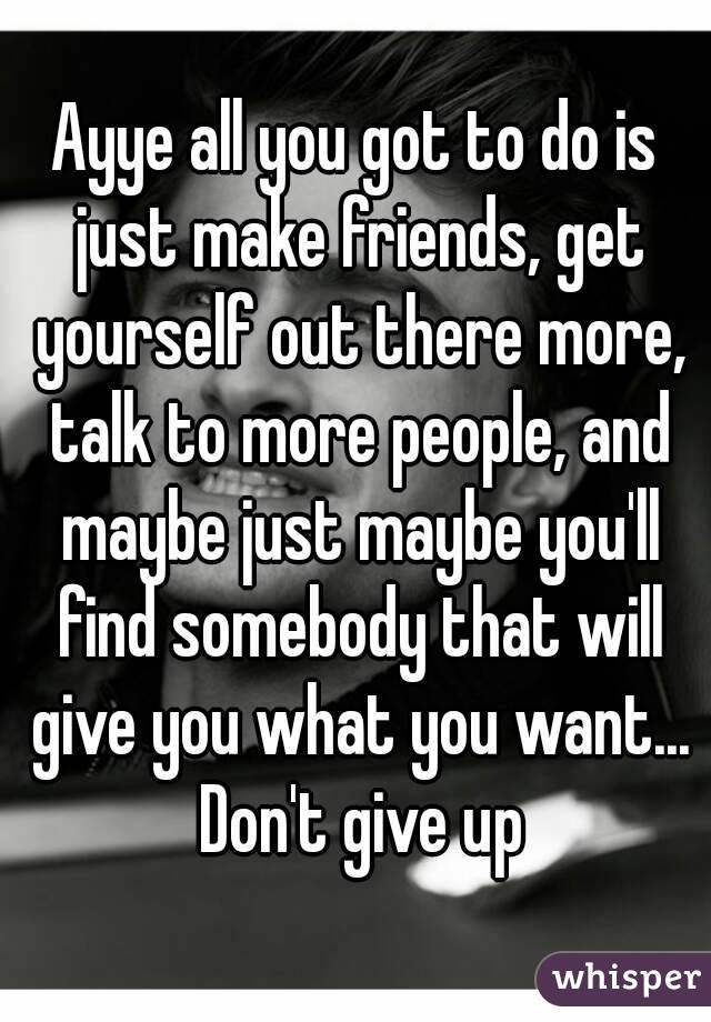 Ayye all you got to do is just make friends, get yourself out there more, talk to more people, and maybe just maybe you'll find somebody that will give you what you want... Don't give up