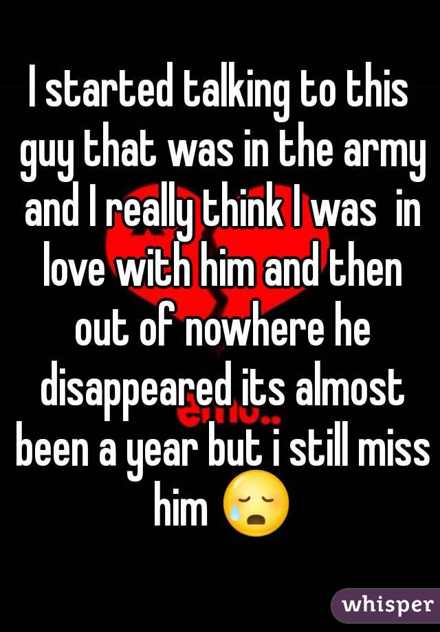 I started talking to this guy that was in the army and I really think I was  in love with him and then out of nowhere he disappeared its almost been a year but i still miss him 😥